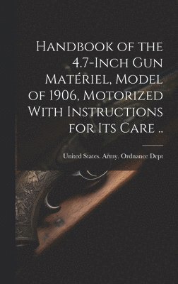 Handbook of the 4.7-inch Gun Matériel, Model of 1906, Motorized With Instructions for Its Care ..