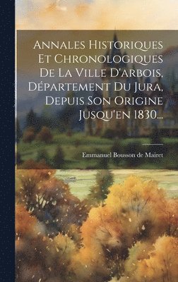 Annales Historiques Et Chronologiques De La Ville D'arbois, Département Du Jura, Depuis Son Origine Jusqu'en 1830...