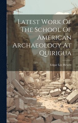 Edgar Lee Hewett - Latest Work Of The School Of American Archaeology At Quirigua, Inbunden