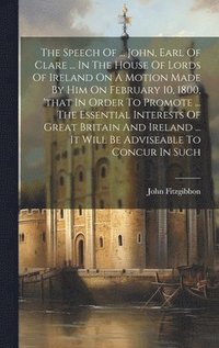 The Speech Of ... John, Earl Of Clare ... In The House Of Lords Of Ireland On A Motion Made By Him On February 10, 1800, 'that In Order To Promote ... The Essential Interests Of Great Britain And