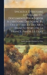 Spicilège D'Histoire Littéraire, Ou Documents Pour Servir À L'Histoire Des Sciences, Des Lettres Et Des Arts Dans Le Nord De La France, Par M. Le Glay