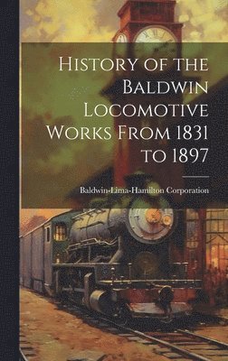 Baldwin-Lima-Hamilton Corporation - History of the Baldwin Locomotive Works From 1831 to 1897, Inbunden