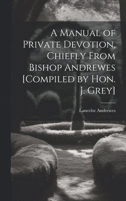 Manual of Private Devotion, Chiefly From Bishop Andrewes [Compiled by Hon. J. Grey]