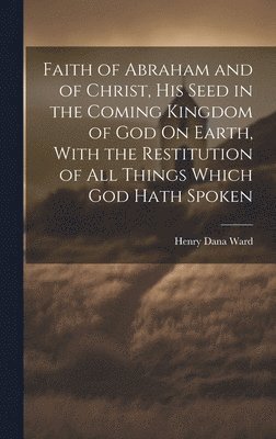 Henry Dana Ward - Faith of Abraham and of Christ, His Seed in the Coming Kingdom of God On Earth, With the Restitution of All Things Which God Hath Spoken, Inbunden