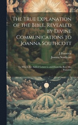 Joanna Southcott, J Pomeroy - True Explanation of the Bible, Revealed by Divine Communications to Joanna Southcott; to Which are Added Letters to and From the Rev. Mr. Pomeroy, Inbunden
