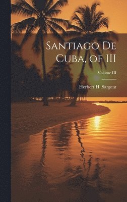 Herbert H Sargent - Santiago De Cuba, of III; Volume III, Inbunden
