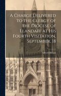 A Charge Delivered to the Clergy of the Diocese of Llandaff at his Fourth Visitation, September, 18