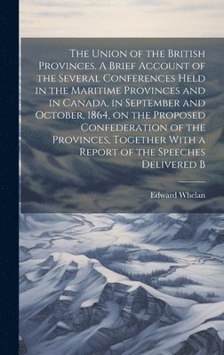 Edward Whelan - Union of the British Provinces. A Brief Account of the Several Conferences Held in the Maritime Provinces and in Canada, in September and October, 1864, on the Proposed Confederation of the Provinces, Together With a Report of the Speeches Delivered B, Inbunden