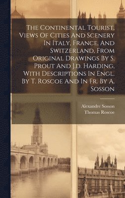 Thomas Roscoe, Alexandre Sosson - The Continental Tourist, Views Of Cities And Scenery In Italy, France, And Switzerland, From Original Drawings By S. Prout And J.d. Harding, With Descriptions In Engl. By T. Roscoe And In Fr. By A. Sosson, Inbunden