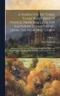 Narrative Of Three Years' Residence In France, Principally In The Southern Departments, From The Year 1802 To 1805