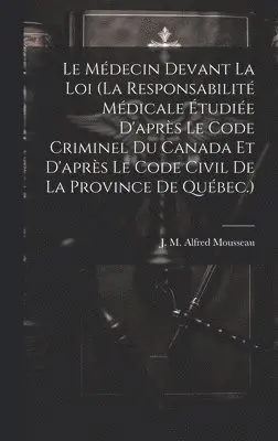 Médecin Devant La Loi (la Responsabilité Médicale Étudiée D'après Le Code Criminel Du Canada Et D'après Le Code Civil De La Province De Québec.)