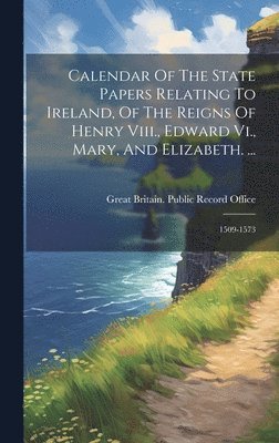 Calendar Of The State Papers Relating To Ireland, Of The Reigns Of Henry Viii., Edward Vi., Mary, And Elizabeth. ...