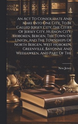 New Jersey - Act To Consolidate And Make Into One City, To Be Called Jersey City, The Cities Of Jersey City, Hudson City, Hoboken, Bergen, The Town Of Union, And The Townships Of North Bergen, West Hoboken, Greenville, Bayonne And Weehawken, And Part Of The, Inbunden. Tillgänglighet: Lägg i varukorg