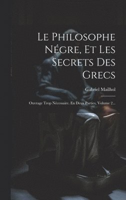 Gabriel Mailhol - Le Philosophe Négre, Et Les Secrets Des Grecs: Ouvrage Trop Nécessaire. En Deux Parties, Volume 2..., Inbunden