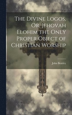 John Bentley - Divine Logos, Or, Jehovah Elohim the Only Proper Object of Christian Worship, Inbunden