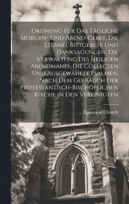 Ordnung Für Das Tägliche Morgen- Und Abend-Gebet, Die Litanei, Bittgebete Und Danksagungen, Die Verwaltung Des Heiligen Abendmahls, Die Collecten Und Ausgewählte Psalmen, Nach Dem Gebrauch Der Protestantisch-Bischöflichen Kirche in Den Vereinigten