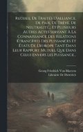 Recueil De Traits D'alliance, De Paix, De Trve, De Neutralit... Et Plusieurs Autres Actes Servant  La Connaissance Des Relations trangres Des Puissances Et tats De L'europe Tant Dans Leur Ra...