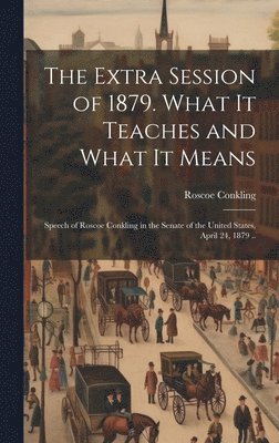 Extra Session of 1879. What it Teaches and What it Means; Speech of Roscoe Conkling in the Senate of the United States, April 24, 1879 ..