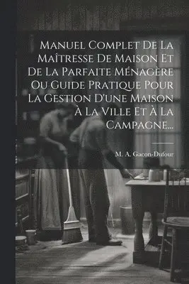 Manuel Complet De La Maîtresse De Maison Et De La Parfaite Ménagère Ou Guide Pratique Pour La Gestion D'une Maison À La Ville Et À La Campagne...