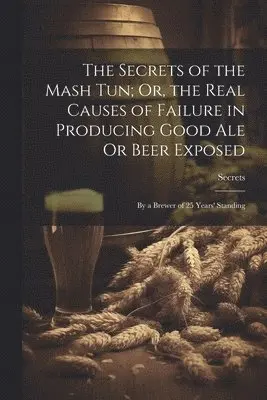 Secrets of the Mash Tun; Or, the Real Causes of Failure in Producing Good Ale Or Beer Exposed
