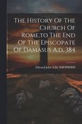 The History Of The Church Of Rome, to The End Of The Episcopate Of Damasus A.d. 384