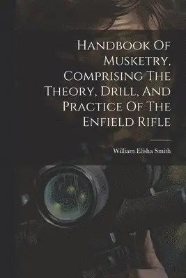 Handbook Of Musketry, Comprising The Theory, Drill, And Practice Of The Enfield Rifle