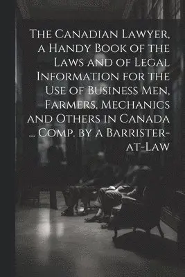 Canadian Lawyer, a Handy Book of the Laws and of Legal Information for the use of Business men, Farmers, Mechanics and Others in Canada ... Comp. by a Barrister-at-law
