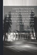 Leben Der Heiligen Kunigunde Von Luxemburg, Kaiserin Von Deutschland, Gestorben Als Benediktiner-nonne In Dem Hl. Kreuz-kloster Zu Kauffungen