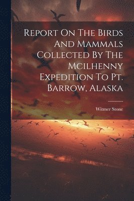 Witmer Stone - Report On The Birds And Mammals Collected By The Mcilhenny Expedition To Pt. Barrow, Alaska, Häftad