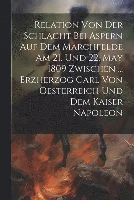 Relation Von Der Schlacht Bei Aspern Auf Dem Marchfelde Am 21. Und 22. May 1809 Zwischen ... Erzherzog Carl Von Oesterreich Und Dem Kaiser Napoleon