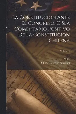 Constitucion Ante El Congreso, O Sea Comentario Positivo De La Constitucion Chilena; Volume 1