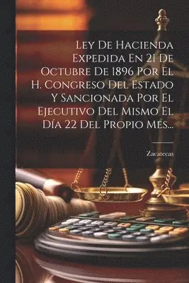 Ley De Hacienda Expedida En 21 De Octubre De 1896 Por El H. Congreso Del Estado Y Sancionada Por El Ejecutivo Del Mismo El Día 22 Del Propio Mes...