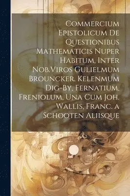 Commercium Epistolicum De Questionibus Mathematicis Nuper Habitum, Inter Nob.Viros Gulielmum Brouncker. Kelenmum Dig-By, Fernatium, Freniolum, Una Cum Joh. Wallis, Franc. a Schooten Aliisque