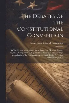 Debates of the Constitutional Convention; of the State of Iowa, Assembled at Iowa City, Monday, January 19, 1857. Being A Full ... Report of the Debates and Proceedings, by Authority of the Convention; Accompanied ... by A Copious Index of Subjects, A