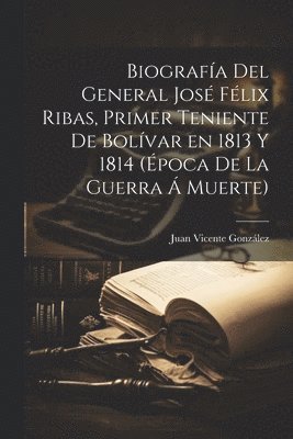 Juan Vicente González - Biografía del general José Félix Ribas, primer teniente de Bolívar en 1813 y 1814 (época de la guerra á muerte), Häftad