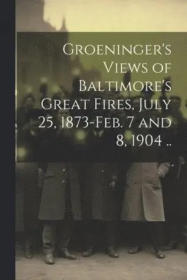 Groeninger's Views of Baltimore's Great Fires, July 25, 1873-Feb. 7 and 8, 1904 ..
