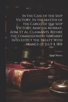 Virgil Maxcy - In the Case of the Ship Victory. In the Matter of the Cargo of the Ship Victory, Martha Murray, adm. et al. Claimants. Before the Commissioners to Carry Into Effect the Treaty With France of July 4, 1831, Häftad. Tillgänglighet: Lägg i varukorg