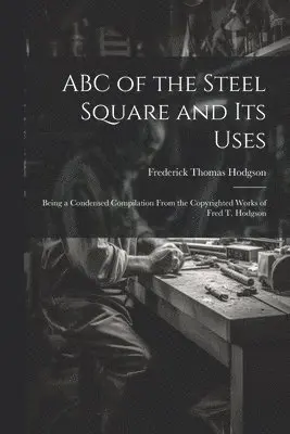 ABC of the Steel Square and its Uses; Being a Condensed Compilation From the Copyrighted Works of Fred T. Hodgson