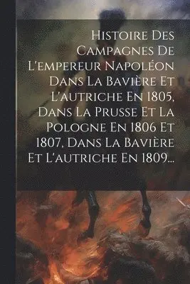 Histoire Des Campagnes De L'empereur Napoléon Dans La Bavière Et L'autriche En 1805, Dans La Prusse Et La Pologne En 1806 Et 1807, Dans La Bavière Et L'autriche En 1809...