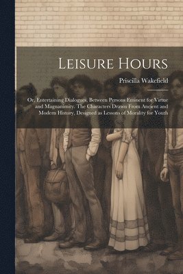Priscilla Wakefield - Leisure Hours; or, Entertaining Dialogues, Between Persons Eminent for Virtue and Magnanimity. The Characters Drawn From Ancient and Modern History, Designed as Lessons of Morality for Youth, Häftad. Tillgänglighet: Lägg i varukorg