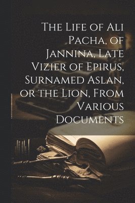 Anonymous - Life of Ali Pacha, of Jannina, Late Vizier of Epirus, Surnamed Aslan, or the Lion, From Various Documents, Häftad