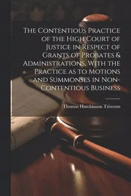 Contentious Practice of the High Court of Justice in Respect of Grants of Probates & Administrations, With the Practice as to Motions and Summonses in Non-contentious Business