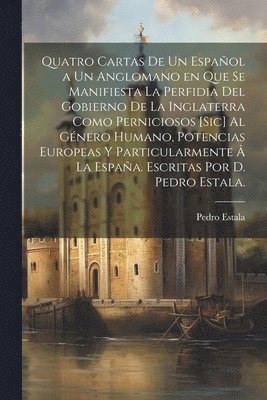 Pedro Estala - Quatro cartas de un español a un anglomano en que se manifiesta la perfidia del gobierno de la Inglaterra como perniciosos [sic] al género humano, potencias europeas y particularmente â la España. Escritas por D. Pedro Estala., Häftad