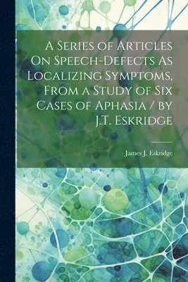 Series of Articles On Speech-Defects As Localizing Symptoms, From a Study of Six Cases of Aphasia / by J.T. Eskridge