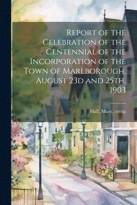 Mary Hall - Report of the Celebration of the Centennial of the Incorporation of the Town of Marlborough, August 23d and 25th, 1903, Häftad