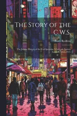 Story of the C.W.S.; the Jubilee History of the Co-operative Wholesale Society Limited, 1863-1913;