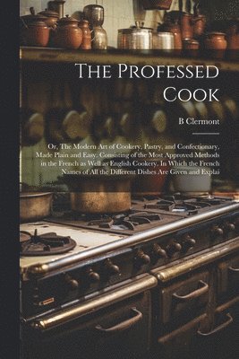 B Clermont - Professed Cook; or, The Modern art of Cookery, Pastry, and Confectionary, Made Plain and Easy. Consisting of the Most Approved Methods in the French as Well as English Cookery. In Which the French Names of all the Different Dishes are Given and Explai, Häftad