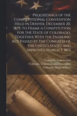 Proceedings of the Constitutional Convention Held in Denver, December 20, 1875, to Frame a Constitution for the State of Colorado, Together With the Enabling act Passed by the Congress of the United States and Approved March 3, 1875