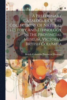 British Columbia Provincial Museum - Preliminary Catalogue Of The Collections Of Natural History And Ethnology In The Provincial Museum, Victoria, British Columbia, Häftad