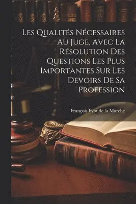 Les Qualités Nécessaires Au Juge, Avec La Résolution Des Questions Les Plus Importantes Sur Les Devoirs De Sa Profession